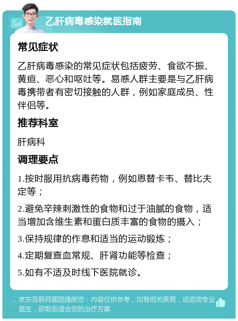 乙肝病毒感染就医指南 常见症状 乙肝病毒感染的常见症状包括疲劳、食欲不振、黄疸、恶心和呕吐等。易感人群主要是与乙肝病毒携带者有密切接触的人群，例如家庭成员、性伴侣等。 推荐科室 肝病科 调理要点 1.按时服用抗病毒药物，例如恩替卡韦、替比夫定等； 2.避免辛辣刺激性的食物和过于油腻的食物，适当增加含维生素和蛋白质丰富的食物的摄入； 3.保持规律的作息和适当的运动锻炼； 4.定期复查血常规、肝肾功能等检查； 5.如有不适及时线下医院就诊。