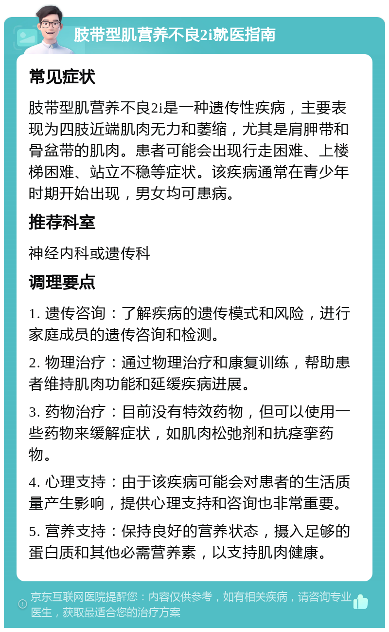 肢带型肌营养不良2i就医指南 常见症状 肢带型肌营养不良2i是一种遗传性疾病，主要表现为四肢近端肌肉无力和萎缩，尤其是肩胛带和骨盆带的肌肉。患者可能会出现行走困难、上楼梯困难、站立不稳等症状。该疾病通常在青少年时期开始出现，男女均可患病。 推荐科室 神经内科或遗传科 调理要点 1. 遗传咨询：了解疾病的遗传模式和风险，进行家庭成员的遗传咨询和检测。 2. 物理治疗：通过物理治疗和康复训练，帮助患者维持肌肉功能和延缓疾病进展。 3. 药物治疗：目前没有特效药物，但可以使用一些药物来缓解症状，如肌肉松弛剂和抗痉挛药物。 4. 心理支持：由于该疾病可能会对患者的生活质量产生影响，提供心理支持和咨询也非常重要。 5. 营养支持：保持良好的营养状态，摄入足够的蛋白质和其他必需营养素，以支持肌肉健康。