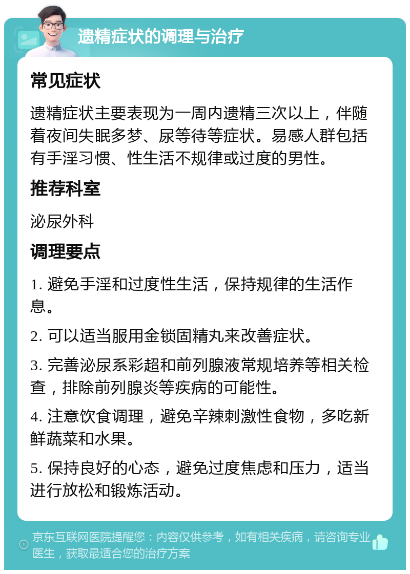 遗精症状的调理与治疗 常见症状 遗精症状主要表现为一周内遗精三次以上，伴随着夜间失眠多梦、尿等待等症状。易感人群包括有手淫习惯、性生活不规律或过度的男性。 推荐科室 泌尿外科 调理要点 1. 避免手淫和过度性生活，保持规律的生活作息。 2. 可以适当服用金锁固精丸来改善症状。 3. 完善泌尿系彩超和前列腺液常规培养等相关检查，排除前列腺炎等疾病的可能性。 4. 注意饮食调理，避免辛辣刺激性食物，多吃新鲜蔬菜和水果。 5. 保持良好的心态，避免过度焦虑和压力，适当进行放松和锻炼活动。