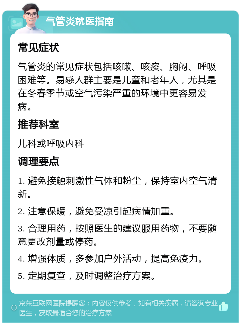 气管炎就医指南 常见症状 气管炎的常见症状包括咳嗽、咳痰、胸闷、呼吸困难等。易感人群主要是儿童和老年人，尤其是在冬春季节或空气污染严重的环境中更容易发病。 推荐科室 儿科或呼吸内科 调理要点 1. 避免接触刺激性气体和粉尘，保持室内空气清新。 2. 注意保暖，避免受凉引起病情加重。 3. 合理用药，按照医生的建议服用药物，不要随意更改剂量或停药。 4. 增强体质，多参加户外活动，提高免疫力。 5. 定期复查，及时调整治疗方案。