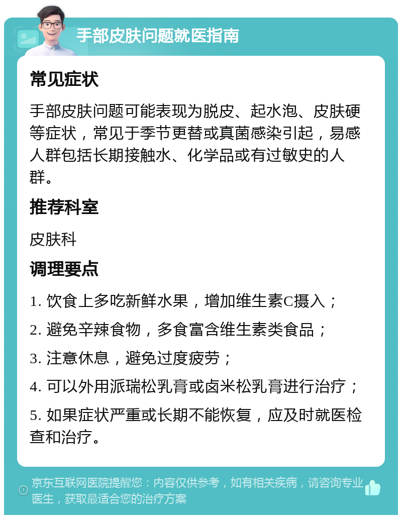 手部皮肤问题就医指南 常见症状 手部皮肤问题可能表现为脱皮、起水泡、皮肤硬等症状，常见于季节更替或真菌感染引起，易感人群包括长期接触水、化学品或有过敏史的人群。 推荐科室 皮肤科 调理要点 1. 饮食上多吃新鲜水果，增加维生素C摄入； 2. 避免辛辣食物，多食富含维生素类食品； 3. 注意休息，避免过度疲劳； 4. 可以外用派瑞松乳膏或卤米松乳膏进行治疗； 5. 如果症状严重或长期不能恢复，应及时就医检查和治疗。