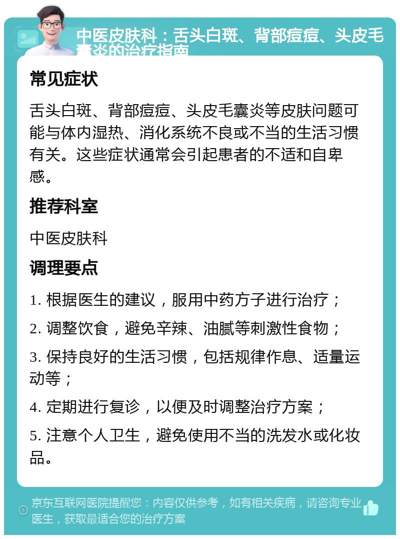 中医皮肤科：舌头白斑、背部痘痘、头皮毛囊炎的治疗指南 常见症状 舌头白斑、背部痘痘、头皮毛囊炎等皮肤问题可能与体内湿热、消化系统不良或不当的生活习惯有关。这些症状通常会引起患者的不适和自卑感。 推荐科室 中医皮肤科 调理要点 1. 根据医生的建议，服用中药方子进行治疗； 2. 调整饮食，避免辛辣、油腻等刺激性食物； 3. 保持良好的生活习惯，包括规律作息、适量运动等； 4. 定期进行复诊，以便及时调整治疗方案； 5. 注意个人卫生，避免使用不当的洗发水或化妆品。