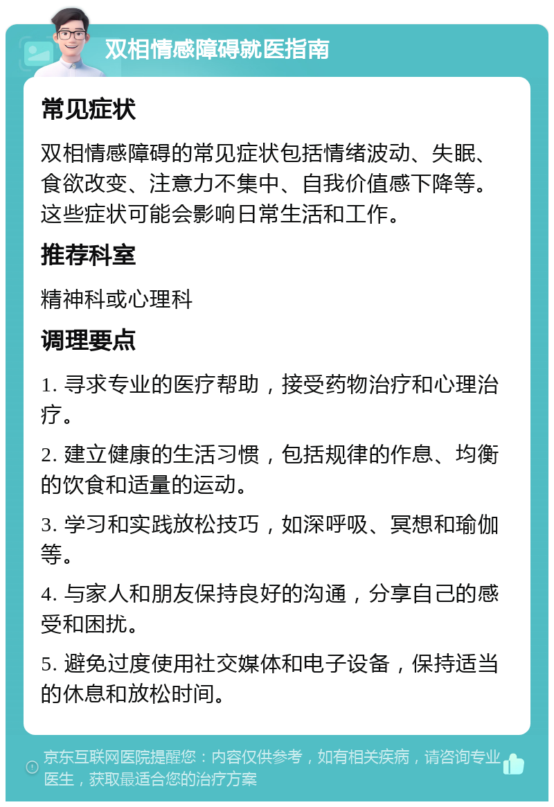 双相情感障碍就医指南 常见症状 双相情感障碍的常见症状包括情绪波动、失眠、食欲改变、注意力不集中、自我价值感下降等。这些症状可能会影响日常生活和工作。 推荐科室 精神科或心理科 调理要点 1. 寻求专业的医疗帮助，接受药物治疗和心理治疗。 2. 建立健康的生活习惯，包括规律的作息、均衡的饮食和适量的运动。 3. 学习和实践放松技巧，如深呼吸、冥想和瑜伽等。 4. 与家人和朋友保持良好的沟通，分享自己的感受和困扰。 5. 避免过度使用社交媒体和电子设备，保持适当的休息和放松时间。