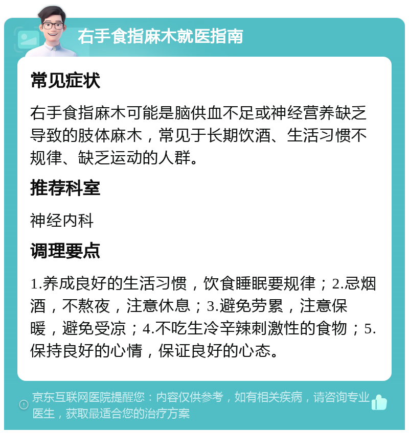 右手食指麻木就医指南 常见症状 右手食指麻木可能是脑供血不足或神经营养缺乏导致的肢体麻木，常见于长期饮酒、生活习惯不规律、缺乏运动的人群。 推荐科室 神经内科 调理要点 1.养成良好的生活习惯，饮食睡眠要规律；2.忌烟酒，不熬夜，注意休息；3.避免劳累，注意保暖，避免受凉；4.不吃生冷辛辣刺激性的食物；5.保持良好的心情，保证良好的心态。