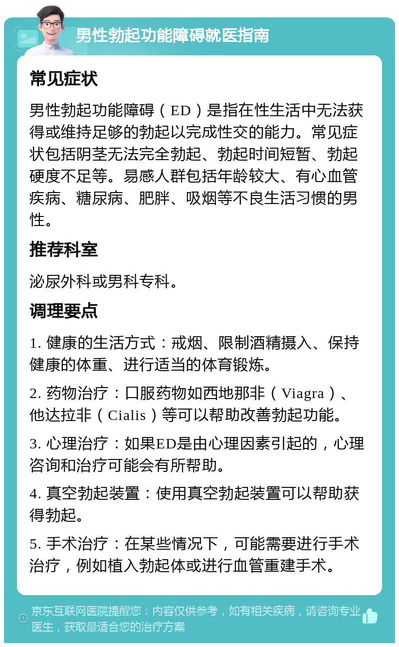 男性勃起功能障碍就医指南 常见症状 男性勃起功能障碍（ED）是指在性生活中无法获得或维持足够的勃起以完成性交的能力。常见症状包括阴茎无法完全勃起、勃起时间短暂、勃起硬度不足等。易感人群包括年龄较大、有心血管疾病、糖尿病、肥胖、吸烟等不良生活习惯的男性。 推荐科室 泌尿外科或男科专科。 调理要点 1. 健康的生活方式：戒烟、限制酒精摄入、保持健康的体重、进行适当的体育锻炼。 2. 药物治疗：口服药物如西地那非（Viagra）、他达拉非（Cialis）等可以帮助改善勃起功能。 3. 心理治疗：如果ED是由心理因素引起的，心理咨询和治疗可能会有所帮助。 4. 真空勃起装置：使用真空勃起装置可以帮助获得勃起。 5. 手术治疗：在某些情况下，可能需要进行手术治疗，例如植入勃起体或进行血管重建手术。