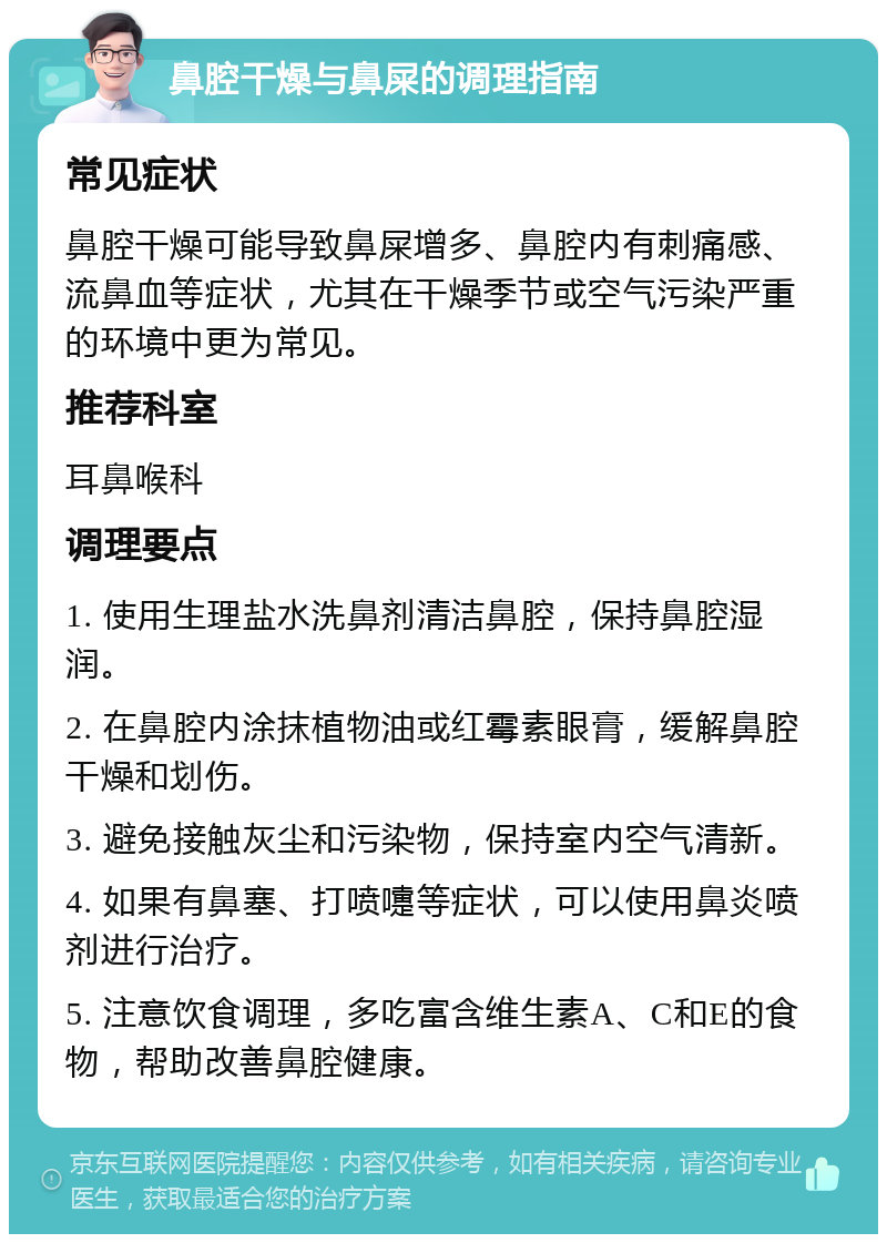 鼻腔干燥与鼻屎的调理指南 常见症状 鼻腔干燥可能导致鼻屎增多、鼻腔内有刺痛感、流鼻血等症状，尤其在干燥季节或空气污染严重的环境中更为常见。 推荐科室 耳鼻喉科 调理要点 1. 使用生理盐水洗鼻剂清洁鼻腔，保持鼻腔湿润。 2. 在鼻腔内涂抹植物油或红霉素眼膏，缓解鼻腔干燥和划伤。 3. 避免接触灰尘和污染物，保持室内空气清新。 4. 如果有鼻塞、打喷嚏等症状，可以使用鼻炎喷剂进行治疗。 5. 注意饮食调理，多吃富含维生素A、C和E的食物，帮助改善鼻腔健康。