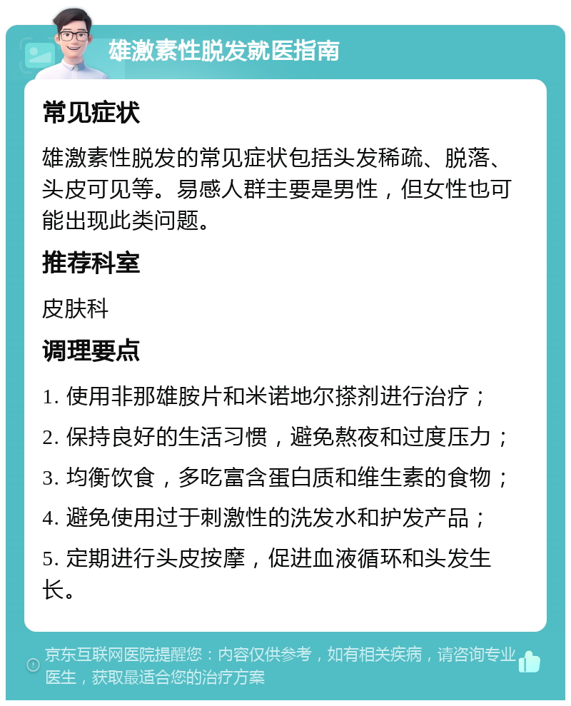 雄激素性脱发就医指南 常见症状 雄激素性脱发的常见症状包括头发稀疏、脱落、头皮可见等。易感人群主要是男性，但女性也可能出现此类问题。 推荐科室 皮肤科 调理要点 1. 使用非那雄胺片和米诺地尔搽剂进行治疗； 2. 保持良好的生活习惯，避免熬夜和过度压力； 3. 均衡饮食，多吃富含蛋白质和维生素的食物； 4. 避免使用过于刺激性的洗发水和护发产品； 5. 定期进行头皮按摩，促进血液循环和头发生长。