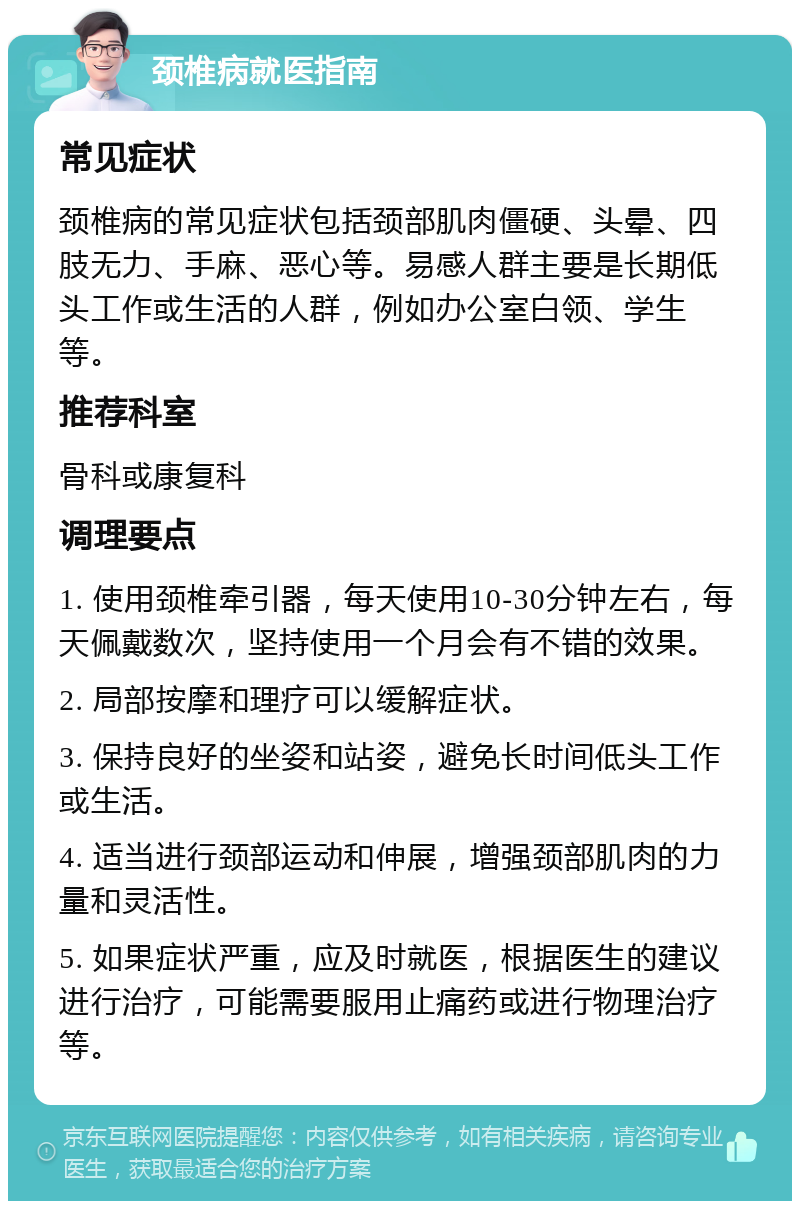 颈椎病就医指南 常见症状 颈椎病的常见症状包括颈部肌肉僵硬、头晕、四肢无力、手麻、恶心等。易感人群主要是长期低头工作或生活的人群，例如办公室白领、学生等。 推荐科室 骨科或康复科 调理要点 1. 使用颈椎牵引器，每天使用10-30分钟左右，每天佩戴数次，坚持使用一个月会有不错的效果。 2. 局部按摩和理疗可以缓解症状。 3. 保持良好的坐姿和站姿，避免长时间低头工作或生活。 4. 适当进行颈部运动和伸展，增强颈部肌肉的力量和灵活性。 5. 如果症状严重，应及时就医，根据医生的建议进行治疗，可能需要服用止痛药或进行物理治疗等。