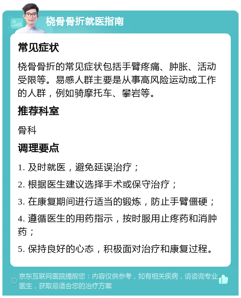 桡骨骨折就医指南 常见症状 桡骨骨折的常见症状包括手臂疼痛、肿胀、活动受限等。易感人群主要是从事高风险运动或工作的人群，例如骑摩托车、攀岩等。 推荐科室 骨科 调理要点 1. 及时就医，避免延误治疗； 2. 根据医生建议选择手术或保守治疗； 3. 在康复期间进行适当的锻炼，防止手臂僵硬； 4. 遵循医生的用药指示，按时服用止疼药和消肿药； 5. 保持良好的心态，积极面对治疗和康复过程。