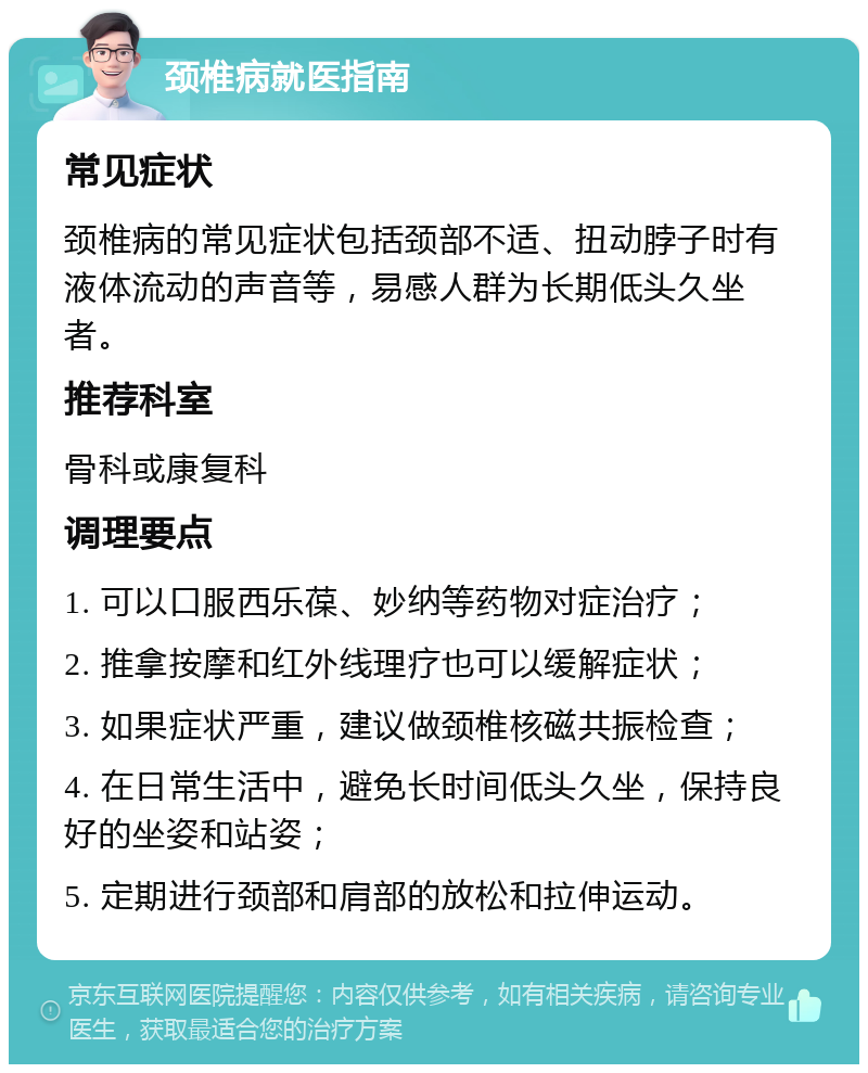 颈椎病就医指南 常见症状 颈椎病的常见症状包括颈部不适、扭动脖子时有液体流动的声音等，易感人群为长期低头久坐者。 推荐科室 骨科或康复科 调理要点 1. 可以口服西乐葆、妙纳等药物对症治疗； 2. 推拿按摩和红外线理疗也可以缓解症状； 3. 如果症状严重，建议做颈椎核磁共振检查； 4. 在日常生活中，避免长时间低头久坐，保持良好的坐姿和站姿； 5. 定期进行颈部和肩部的放松和拉伸运动。