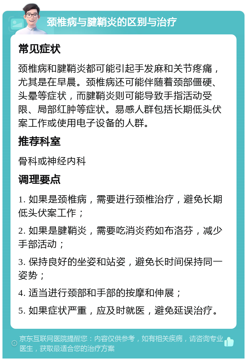 颈椎病与腱鞘炎的区别与治疗 常见症状 颈椎病和腱鞘炎都可能引起手发麻和关节疼痛，尤其是在早晨。颈椎病还可能伴随着颈部僵硬、头晕等症状，而腱鞘炎则可能导致手指活动受限、局部红肿等症状。易感人群包括长期低头伏案工作或使用电子设备的人群。 推荐科室 骨科或神经内科 调理要点 1. 如果是颈椎病，需要进行颈椎治疗，避免长期低头伏案工作； 2. 如果是腱鞘炎，需要吃消炎药如布洛芬，减少手部活动； 3. 保持良好的坐姿和站姿，避免长时间保持同一姿势； 4. 适当进行颈部和手部的按摩和伸展； 5. 如果症状严重，应及时就医，避免延误治疗。