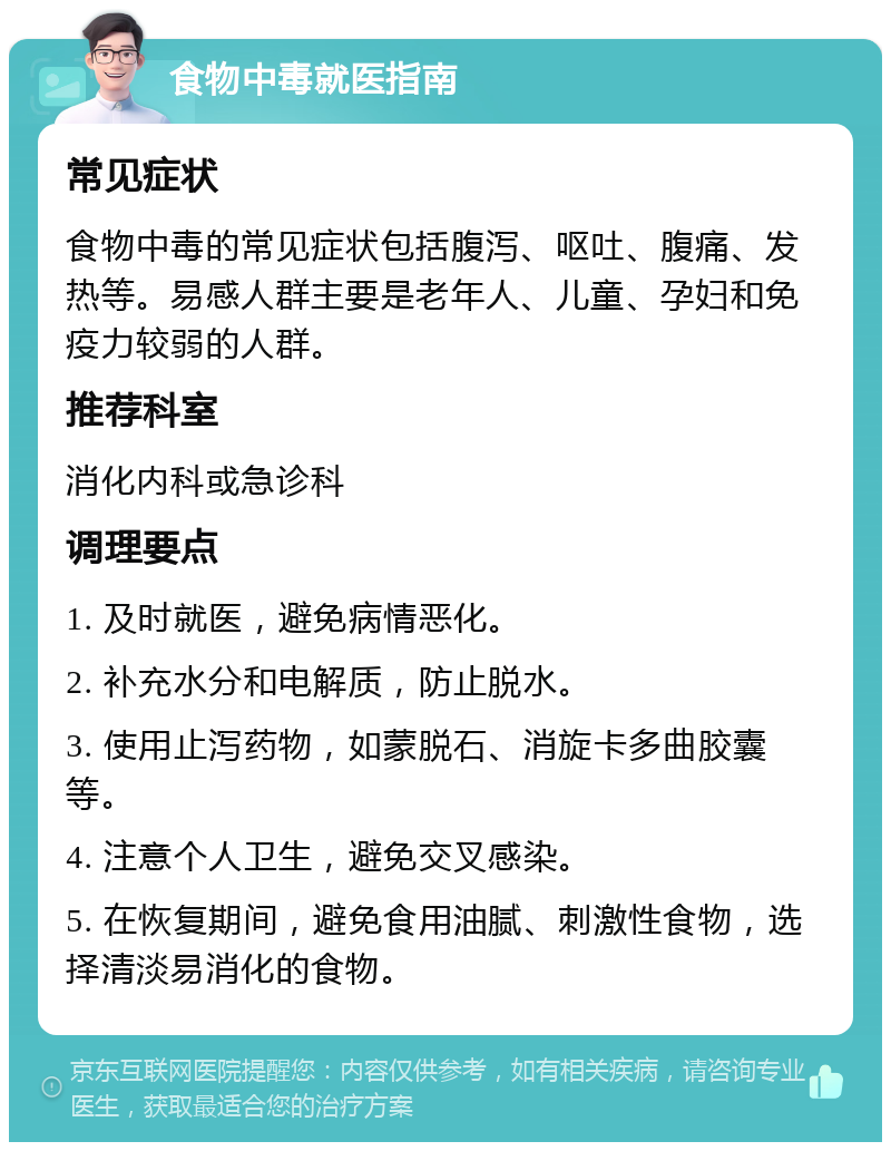 食物中毒就医指南 常见症状 食物中毒的常见症状包括腹泻、呕吐、腹痛、发热等。易感人群主要是老年人、儿童、孕妇和免疫力较弱的人群。 推荐科室 消化内科或急诊科 调理要点 1. 及时就医，避免病情恶化。 2. 补充水分和电解质，防止脱水。 3. 使用止泻药物，如蒙脱石、消旋卡多曲胶囊等。 4. 注意个人卫生，避免交叉感染。 5. 在恢复期间，避免食用油腻、刺激性食物，选择清淡易消化的食物。