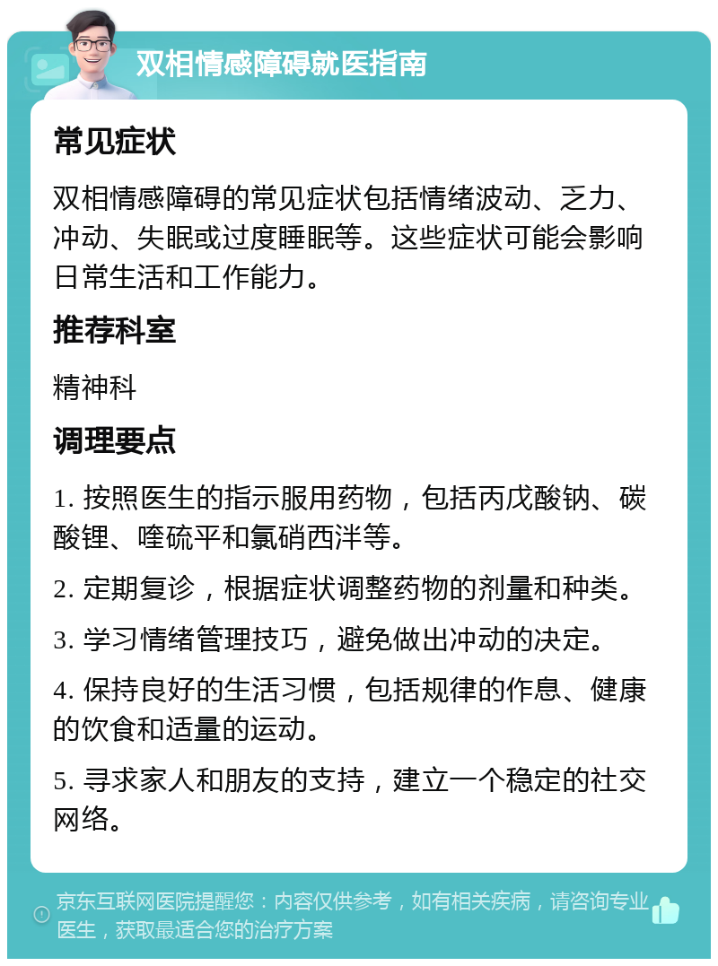 双相情感障碍就医指南 常见症状 双相情感障碍的常见症状包括情绪波动、乏力、冲动、失眠或过度睡眠等。这些症状可能会影响日常生活和工作能力。 推荐科室 精神科 调理要点 1. 按照医生的指示服用药物，包括丙戊酸钠、碳酸锂、喹硫平和氯硝西泮等。 2. 定期复诊，根据症状调整药物的剂量和种类。 3. 学习情绪管理技巧，避免做出冲动的决定。 4. 保持良好的生活习惯，包括规律的作息、健康的饮食和适量的运动。 5. 寻求家人和朋友的支持，建立一个稳定的社交网络。