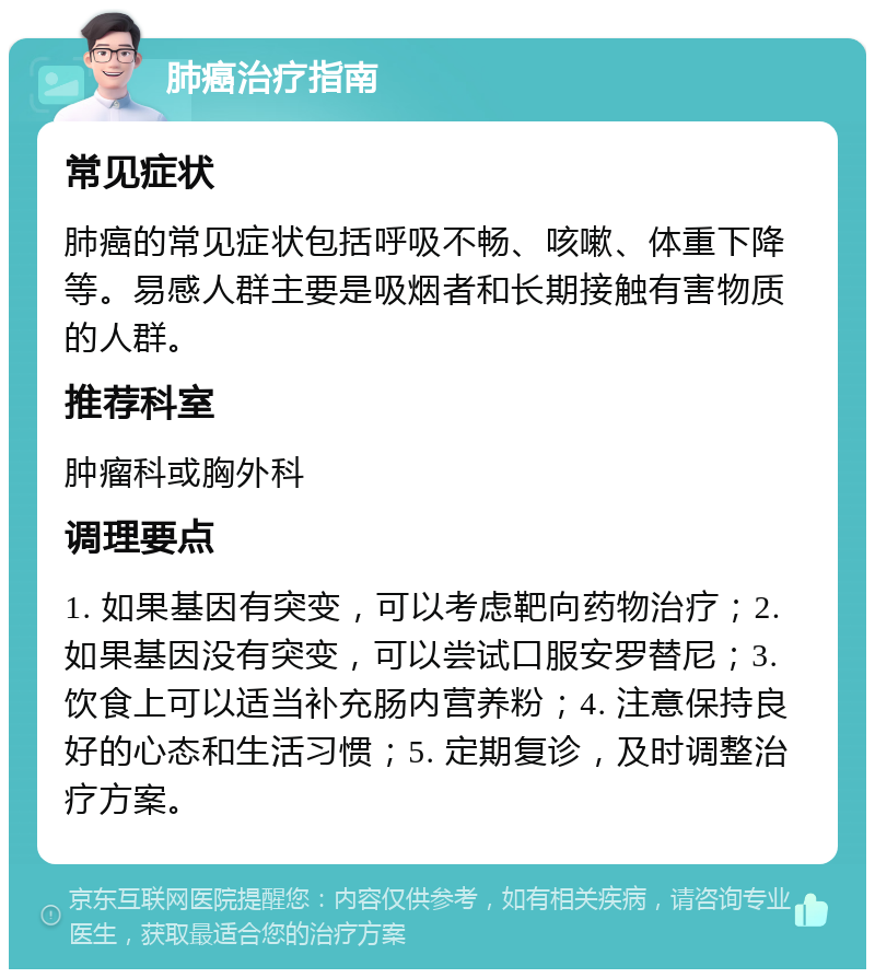 肺癌治疗指南 常见症状 肺癌的常见症状包括呼吸不畅、咳嗽、体重下降等。易感人群主要是吸烟者和长期接触有害物质的人群。 推荐科室 肿瘤科或胸外科 调理要点 1. 如果基因有突变，可以考虑靶向药物治疗；2. 如果基因没有突变，可以尝试口服安罗替尼；3. 饮食上可以适当补充肠内营养粉；4. 注意保持良好的心态和生活习惯；5. 定期复诊，及时调整治疗方案。