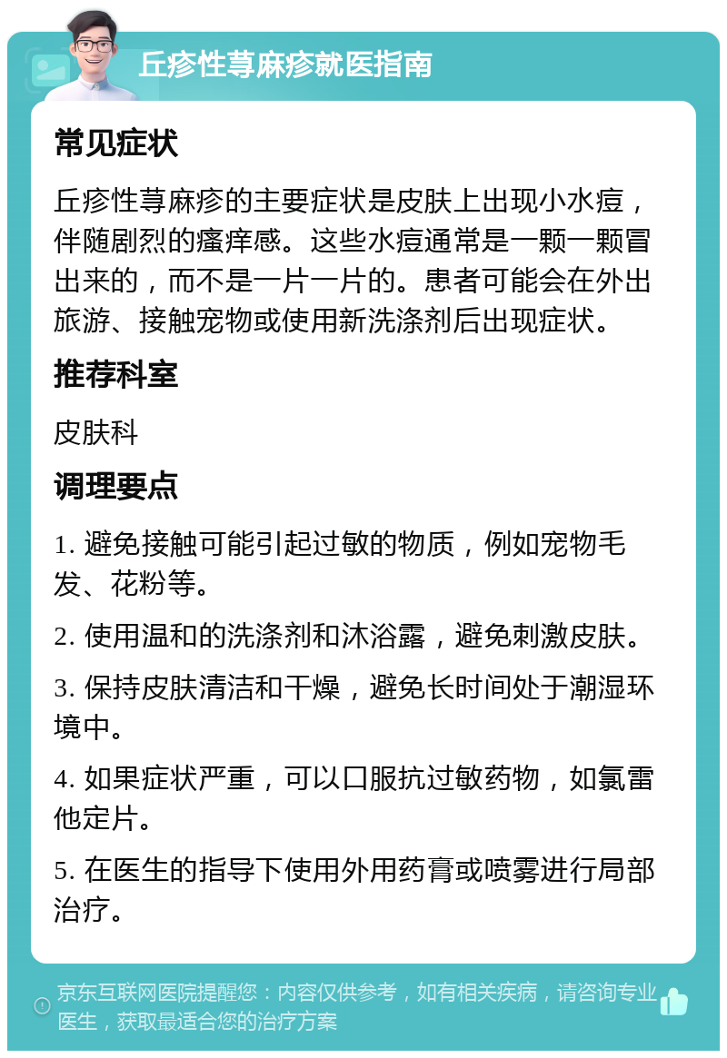 丘疹性荨麻疹就医指南 常见症状 丘疹性荨麻疹的主要症状是皮肤上出现小水痘，伴随剧烈的瘙痒感。这些水痘通常是一颗一颗冒出来的，而不是一片一片的。患者可能会在外出旅游、接触宠物或使用新洗涤剂后出现症状。 推荐科室 皮肤科 调理要点 1. 避免接触可能引起过敏的物质，例如宠物毛发、花粉等。 2. 使用温和的洗涤剂和沐浴露，避免刺激皮肤。 3. 保持皮肤清洁和干燥，避免长时间处于潮湿环境中。 4. 如果症状严重，可以口服抗过敏药物，如氯雷他定片。 5. 在医生的指导下使用外用药膏或喷雾进行局部治疗。