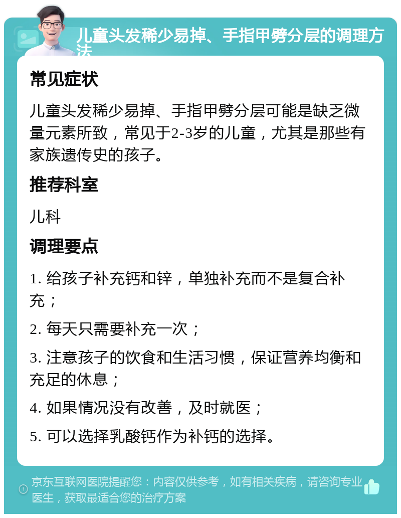 儿童头发稀少易掉、手指甲劈分层的调理方法 常见症状 儿童头发稀少易掉、手指甲劈分层可能是缺乏微量元素所致，常见于2-3岁的儿童，尤其是那些有家族遗传史的孩子。 推荐科室 儿科 调理要点 1. 给孩子补充钙和锌，单独补充而不是复合补充； 2. 每天只需要补充一次； 3. 注意孩子的饮食和生活习惯，保证营养均衡和充足的休息； 4. 如果情况没有改善，及时就医； 5. 可以选择乳酸钙作为补钙的选择。