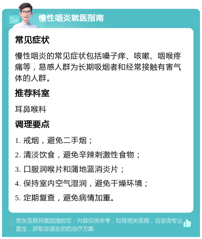 慢性咽炎就医指南 常见症状 慢性咽炎的常见症状包括嗓子痒、咳嗽、咽喉疼痛等，易感人群为长期吸烟者和经常接触有害气体的人群。 推荐科室 耳鼻喉科 调理要点 1. 戒烟，避免二手烟； 2. 清淡饮食，避免辛辣刺激性食物； 3. 口服润喉片和蒲地蓝消炎片； 4. 保持室内空气湿润，避免干燥环境； 5. 定期复查，避免病情加重。