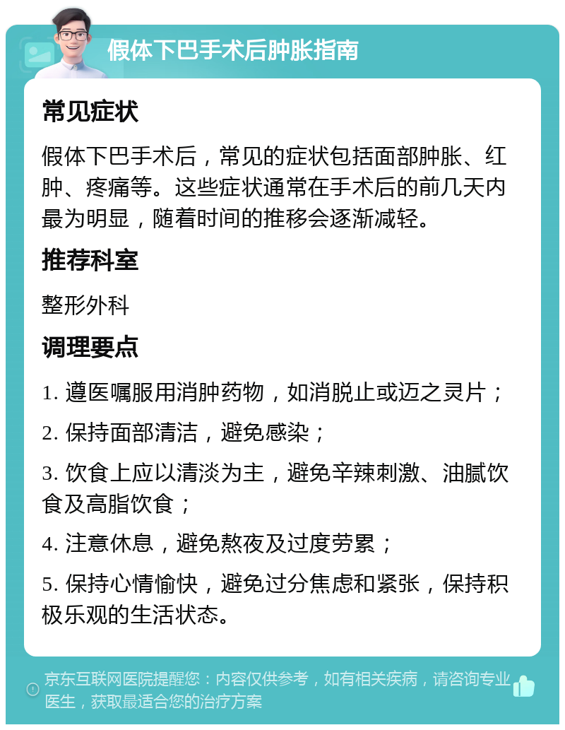 假体下巴手术后肿胀指南 常见症状 假体下巴手术后，常见的症状包括面部肿胀、红肿、疼痛等。这些症状通常在手术后的前几天内最为明显，随着时间的推移会逐渐减轻。 推荐科室 整形外科 调理要点 1. 遵医嘱服用消肿药物，如消脱止或迈之灵片； 2. 保持面部清洁，避免感染； 3. 饮食上应以清淡为主，避免辛辣刺激、油腻饮食及高脂饮食； 4. 注意休息，避免熬夜及过度劳累； 5. 保持心情愉快，避免过分焦虑和紧张，保持积极乐观的生活状态。