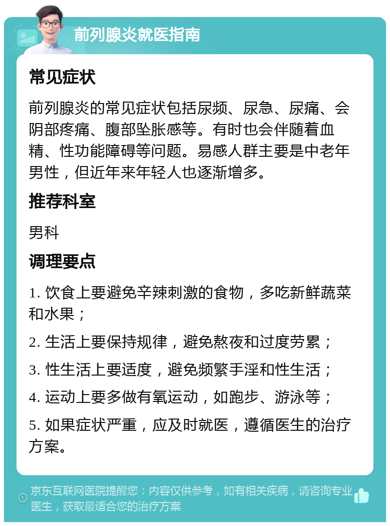 前列腺炎就医指南 常见症状 前列腺炎的常见症状包括尿频、尿急、尿痛、会阴部疼痛、腹部坠胀感等。有时也会伴随着血精、性功能障碍等问题。易感人群主要是中老年男性，但近年来年轻人也逐渐增多。 推荐科室 男科 调理要点 1. 饮食上要避免辛辣刺激的食物，多吃新鲜蔬菜和水果； 2. 生活上要保持规律，避免熬夜和过度劳累； 3. 性生活上要适度，避免频繁手淫和性生活； 4. 运动上要多做有氧运动，如跑步、游泳等； 5. 如果症状严重，应及时就医，遵循医生的治疗方案。