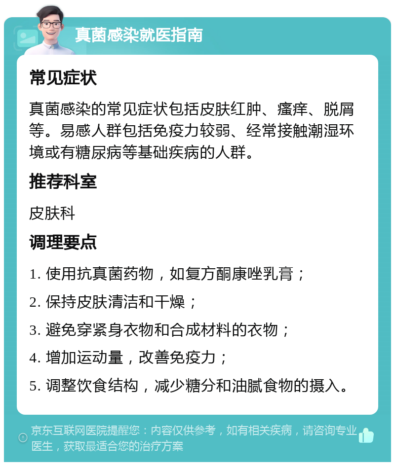 真菌感染就医指南 常见症状 真菌感染的常见症状包括皮肤红肿、瘙痒、脱屑等。易感人群包括免疫力较弱、经常接触潮湿环境或有糖尿病等基础疾病的人群。 推荐科室 皮肤科 调理要点 1. 使用抗真菌药物，如复方酮康唑乳膏； 2. 保持皮肤清洁和干燥； 3. 避免穿紧身衣物和合成材料的衣物； 4. 增加运动量，改善免疫力； 5. 调整饮食结构，减少糖分和油腻食物的摄入。