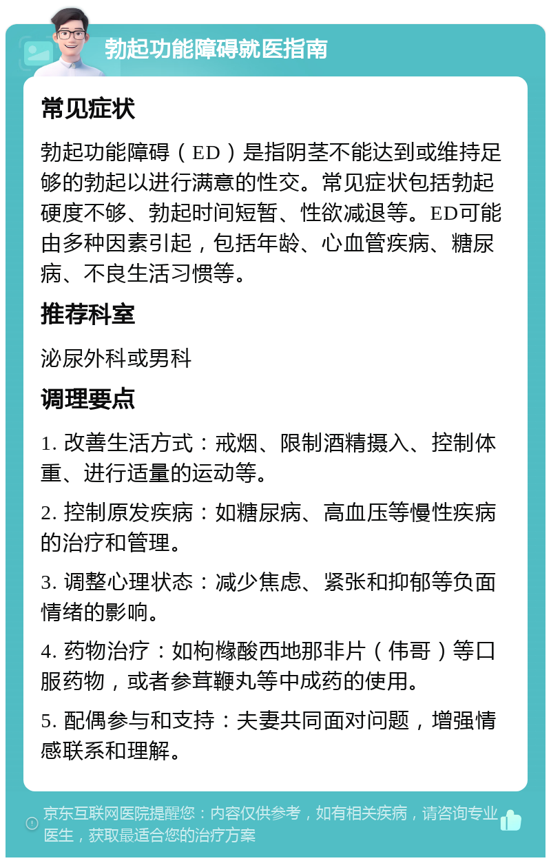 勃起功能障碍就医指南 常见症状 勃起功能障碍（ED）是指阴茎不能达到或维持足够的勃起以进行满意的性交。常见症状包括勃起硬度不够、勃起时间短暂、性欲减退等。ED可能由多种因素引起，包括年龄、心血管疾病、糖尿病、不良生活习惯等。 推荐科室 泌尿外科或男科 调理要点 1. 改善生活方式：戒烟、限制酒精摄入、控制体重、进行适量的运动等。 2. 控制原发疾病：如糖尿病、高血压等慢性疾病的治疗和管理。 3. 调整心理状态：减少焦虑、紧张和抑郁等负面情绪的影响。 4. 药物治疗：如枸橼酸西地那非片（伟哥）等口服药物，或者参茸鞭丸等中成药的使用。 5. 配偶参与和支持：夫妻共同面对问题，增强情感联系和理解。