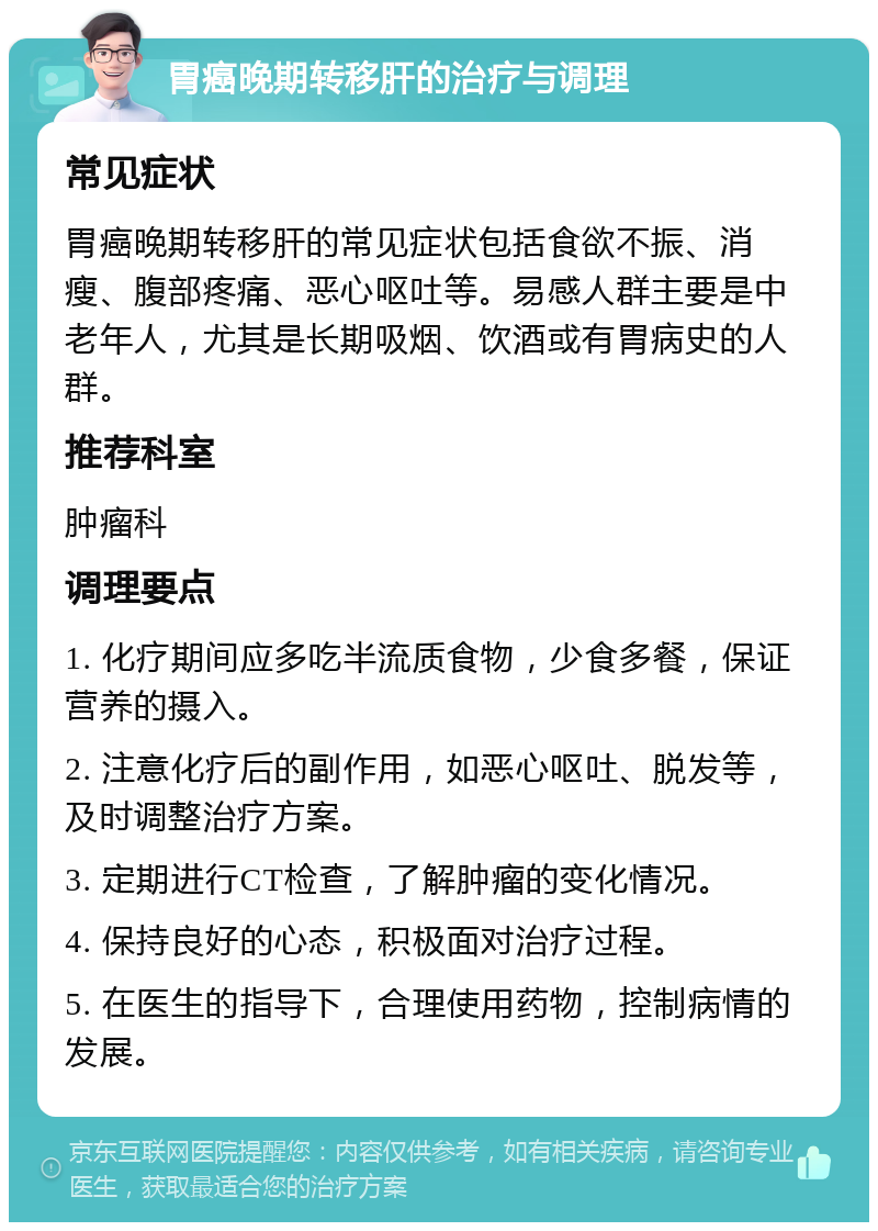 胃癌晚期转移肝的治疗与调理 常见症状 胃癌晚期转移肝的常见症状包括食欲不振、消瘦、腹部疼痛、恶心呕吐等。易感人群主要是中老年人，尤其是长期吸烟、饮酒或有胃病史的人群。 推荐科室 肿瘤科 调理要点 1. 化疗期间应多吃半流质食物，少食多餐，保证营养的摄入。 2. 注意化疗后的副作用，如恶心呕吐、脱发等，及时调整治疗方案。 3. 定期进行CT检查，了解肿瘤的变化情况。 4. 保持良好的心态，积极面对治疗过程。 5. 在医生的指导下，合理使用药物，控制病情的发展。