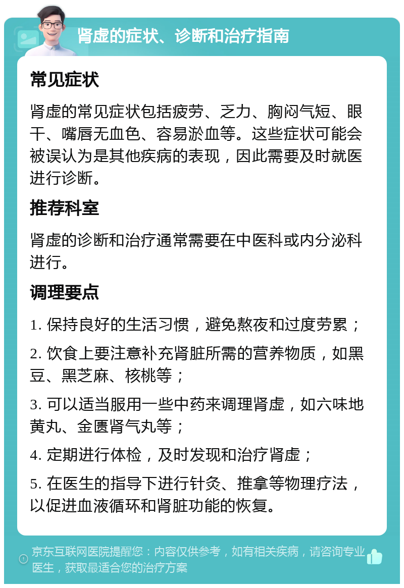 肾虚的症状、诊断和治疗指南 常见症状 肾虚的常见症状包括疲劳、乏力、胸闷气短、眼干、嘴唇无血色、容易淤血等。这些症状可能会被误认为是其他疾病的表现，因此需要及时就医进行诊断。 推荐科室 肾虚的诊断和治疗通常需要在中医科或内分泌科进行。 调理要点 1. 保持良好的生活习惯，避免熬夜和过度劳累； 2. 饮食上要注意补充肾脏所需的营养物质，如黑豆、黑芝麻、核桃等； 3. 可以适当服用一些中药来调理肾虚，如六味地黄丸、金匮肾气丸等； 4. 定期进行体检，及时发现和治疗肾虚； 5. 在医生的指导下进行针灸、推拿等物理疗法，以促进血液循环和肾脏功能的恢复。