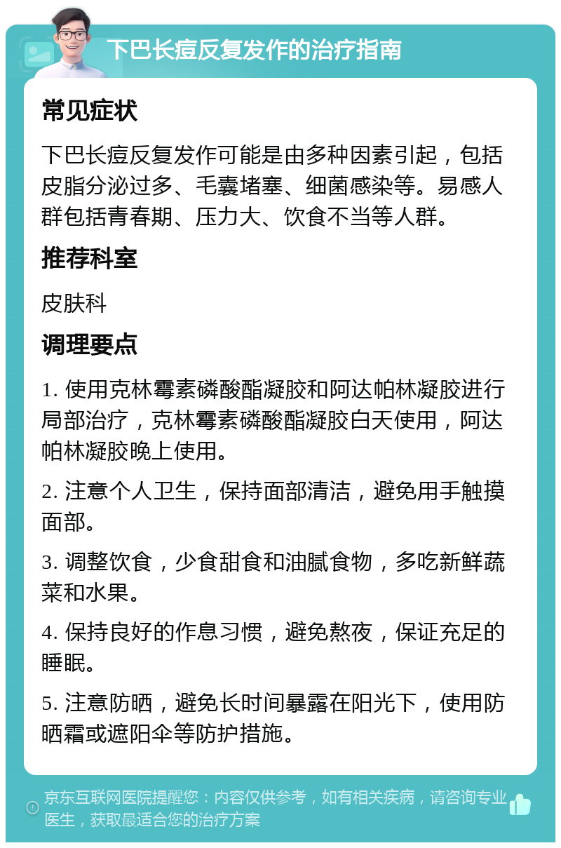 下巴长痘反复发作的治疗指南 常见症状 下巴长痘反复发作可能是由多种因素引起，包括皮脂分泌过多、毛囊堵塞、细菌感染等。易感人群包括青春期、压力大、饮食不当等人群。 推荐科室 皮肤科 调理要点 1. 使用克林霉素磷酸酯凝胶和阿达帕林凝胶进行局部治疗，克林霉素磷酸酯凝胶白天使用，阿达帕林凝胶晚上使用。 2. 注意个人卫生，保持面部清洁，避免用手触摸面部。 3. 调整饮食，少食甜食和油腻食物，多吃新鲜蔬菜和水果。 4. 保持良好的作息习惯，避免熬夜，保证充足的睡眠。 5. 注意防晒，避免长时间暴露在阳光下，使用防晒霜或遮阳伞等防护措施。