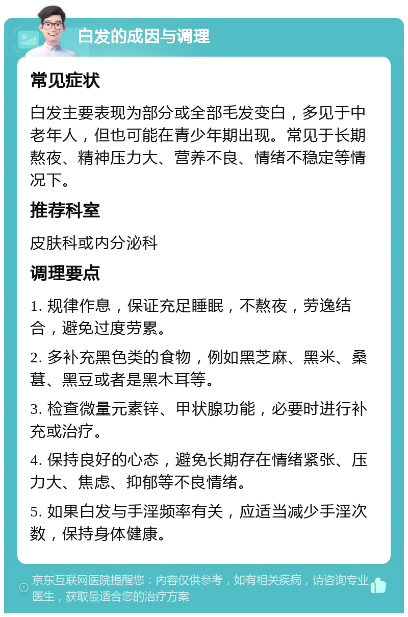 白发的成因与调理 常见症状 白发主要表现为部分或全部毛发变白，多见于中老年人，但也可能在青少年期出现。常见于长期熬夜、精神压力大、营养不良、情绪不稳定等情况下。 推荐科室 皮肤科或内分泌科 调理要点 1. 规律作息，保证充足睡眠，不熬夜，劳逸结合，避免过度劳累。 2. 多补充黑色类的食物，例如黑芝麻、黑米、桑葚、黑豆或者是黑木耳等。 3. 检查微量元素锌、甲状腺功能，必要时进行补充或治疗。 4. 保持良好的心态，避免长期存在情绪紧张、压力大、焦虑、抑郁等不良情绪。 5. 如果白发与手淫频率有关，应适当减少手淫次数，保持身体健康。