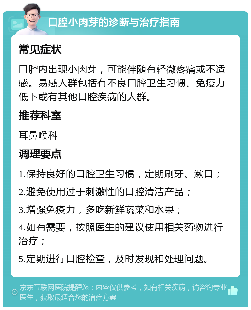 口腔小肉芽的诊断与治疗指南 常见症状 口腔内出现小肉芽，可能伴随有轻微疼痛或不适感。易感人群包括有不良口腔卫生习惯、免疫力低下或有其他口腔疾病的人群。 推荐科室 耳鼻喉科 调理要点 1.保持良好的口腔卫生习惯，定期刷牙、漱口； 2.避免使用过于刺激性的口腔清洁产品； 3.增强免疫力，多吃新鲜蔬菜和水果； 4.如有需要，按照医生的建议使用相关药物进行治疗； 5.定期进行口腔检查，及时发现和处理问题。