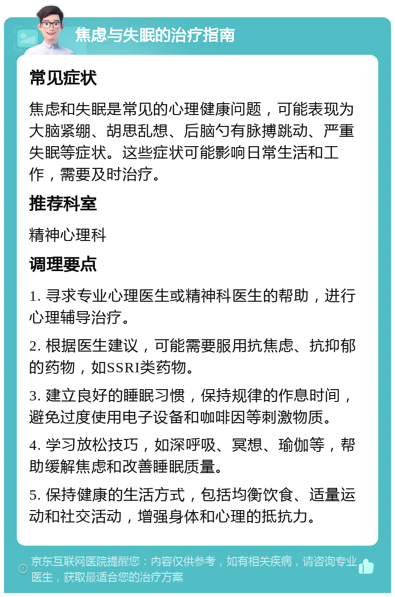 焦虑与失眠的治疗指南 常见症状 焦虑和失眠是常见的心理健康问题，可能表现为大脑紧绷、胡思乱想、后脑勺有脉搏跳动、严重失眠等症状。这些症状可能影响日常生活和工作，需要及时治疗。 推荐科室 精神心理科 调理要点 1. 寻求专业心理医生或精神科医生的帮助，进行心理辅导治疗。 2. 根据医生建议，可能需要服用抗焦虑、抗抑郁的药物，如SSRI类药物。 3. 建立良好的睡眠习惯，保持规律的作息时间，避免过度使用电子设备和咖啡因等刺激物质。 4. 学习放松技巧，如深呼吸、冥想、瑜伽等，帮助缓解焦虑和改善睡眠质量。 5. 保持健康的生活方式，包括均衡饮食、适量运动和社交活动，增强身体和心理的抵抗力。