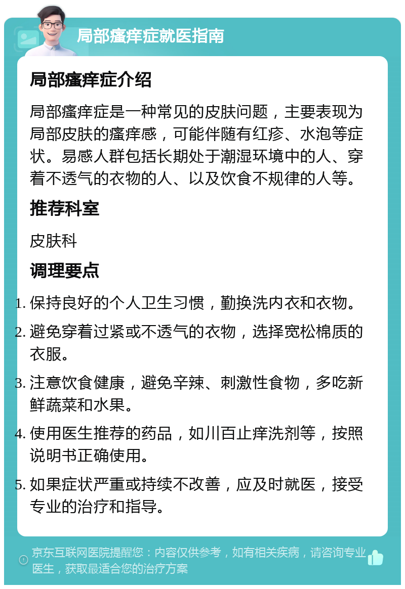 局部瘙痒症就医指南 局部瘙痒症介绍 局部瘙痒症是一种常见的皮肤问题，主要表现为局部皮肤的瘙痒感，可能伴随有红疹、水泡等症状。易感人群包括长期处于潮湿环境中的人、穿着不透气的衣物的人、以及饮食不规律的人等。 推荐科室 皮肤科 调理要点 保持良好的个人卫生习惯，勤换洗内衣和衣物。 避免穿着过紧或不透气的衣物，选择宽松棉质的衣服。 注意饮食健康，避免辛辣、刺激性食物，多吃新鲜蔬菜和水果。 使用医生推荐的药品，如川百止痒洗剂等，按照说明书正确使用。 如果症状严重或持续不改善，应及时就医，接受专业的治疗和指导。