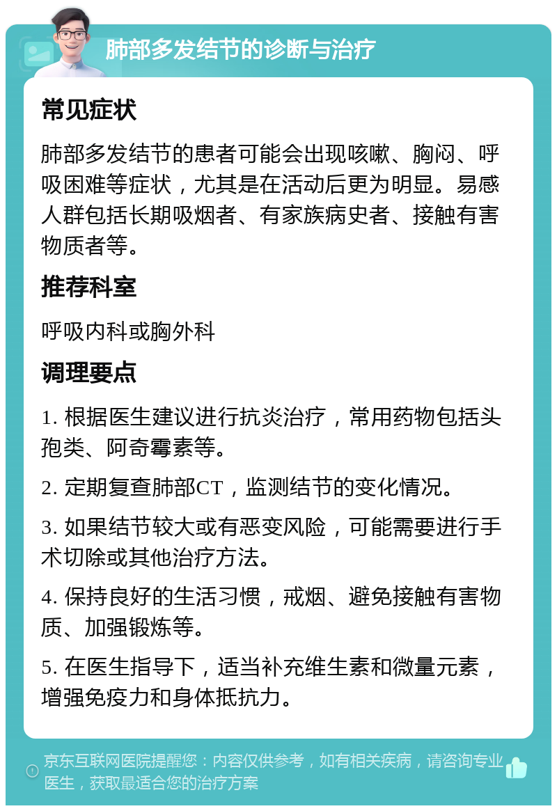 肺部多发结节的诊断与治疗 常见症状 肺部多发结节的患者可能会出现咳嗽、胸闷、呼吸困难等症状，尤其是在活动后更为明显。易感人群包括长期吸烟者、有家族病史者、接触有害物质者等。 推荐科室 呼吸内科或胸外科 调理要点 1. 根据医生建议进行抗炎治疗，常用药物包括头孢类、阿奇霉素等。 2. 定期复查肺部CT，监测结节的变化情况。 3. 如果结节较大或有恶变风险，可能需要进行手术切除或其他治疗方法。 4. 保持良好的生活习惯，戒烟、避免接触有害物质、加强锻炼等。 5. 在医生指导下，适当补充维生素和微量元素，增强免疫力和身体抵抗力。