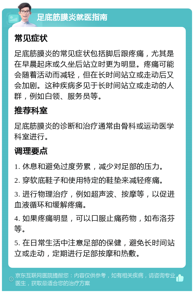 足底筋膜炎就医指南 常见症状 足底筋膜炎的常见症状包括脚后跟疼痛，尤其是在早晨起床或久坐后站立时更为明显。疼痛可能会随着活动而减轻，但在长时间站立或走动后又会加剧。这种疾病多见于长时间站立或走动的人群，例如白领、服务员等。 推荐科室 足底筋膜炎的诊断和治疗通常由骨科或运动医学科室进行。 调理要点 1. 休息和避免过度劳累，减少对足部的压力。 2. 穿软底鞋子和使用特定的鞋垫来减轻疼痛。 3. 进行物理治疗，例如超声波、按摩等，以促进血液循环和缓解疼痛。 4. 如果疼痛明显，可以口服止痛药物，如布洛芬等。 5. 在日常生活中注意足部的保健，避免长时间站立或走动，定期进行足部按摩和热敷。