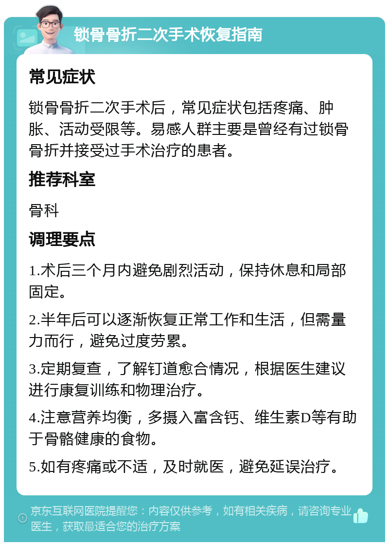 锁骨骨折二次手术恢复指南 常见症状 锁骨骨折二次手术后，常见症状包括疼痛、肿胀、活动受限等。易感人群主要是曾经有过锁骨骨折并接受过手术治疗的患者。 推荐科室 骨科 调理要点 1.术后三个月内避免剧烈活动，保持休息和局部固定。 2.半年后可以逐渐恢复正常工作和生活，但需量力而行，避免过度劳累。 3.定期复查，了解钉道愈合情况，根据医生建议进行康复训练和物理治疗。 4.注意营养均衡，多摄入富含钙、维生素D等有助于骨骼健康的食物。 5.如有疼痛或不适，及时就医，避免延误治疗。