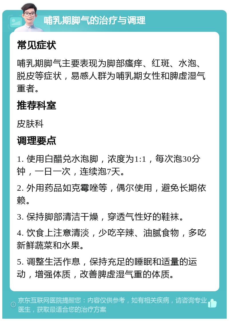 哺乳期脚气的治疗与调理 常见症状 哺乳期脚气主要表现为脚部瘙痒、红斑、水泡、脱皮等症状，易感人群为哺乳期女性和脾虚湿气重者。 推荐科室 皮肤科 调理要点 1. 使用白醋兑水泡脚，浓度为1:1，每次泡30分钟，一日一次，连续泡7天。 2. 外用药品如克霉唑等，偶尔使用，避免长期依赖。 3. 保持脚部清洁干燥，穿透气性好的鞋袜。 4. 饮食上注意清淡，少吃辛辣、油腻食物，多吃新鲜蔬菜和水果。 5. 调整生活作息，保持充足的睡眠和适量的运动，增强体质，改善脾虚湿气重的体质。