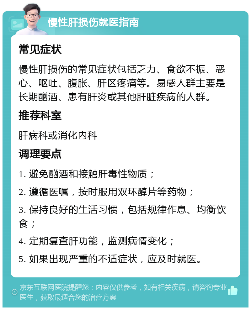 慢性肝损伤就医指南 常见症状 慢性肝损伤的常见症状包括乏力、食欲不振、恶心、呕吐、腹胀、肝区疼痛等。易感人群主要是长期酗酒、患有肝炎或其他肝脏疾病的人群。 推荐科室 肝病科或消化内科 调理要点 1. 避免酗酒和接触肝毒性物质； 2. 遵循医嘱，按时服用双环醇片等药物； 3. 保持良好的生活习惯，包括规律作息、均衡饮食； 4. 定期复查肝功能，监测病情变化； 5. 如果出现严重的不适症状，应及时就医。