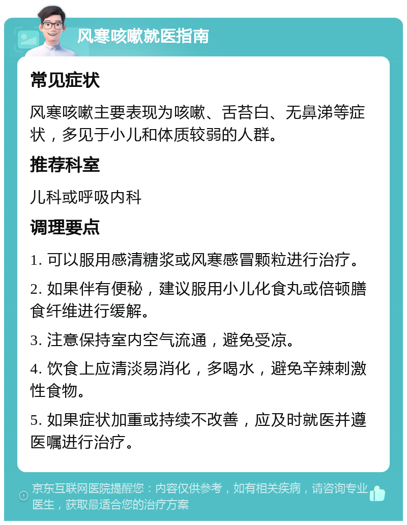 风寒咳嗽就医指南 常见症状 风寒咳嗽主要表现为咳嗽、舌苔白、无鼻涕等症状，多见于小儿和体质较弱的人群。 推荐科室 儿科或呼吸内科 调理要点 1. 可以服用感清糖浆或风寒感冒颗粒进行治疗。 2. 如果伴有便秘，建议服用小儿化食丸或倍顿膳食纤维进行缓解。 3. 注意保持室内空气流通，避免受凉。 4. 饮食上应清淡易消化，多喝水，避免辛辣刺激性食物。 5. 如果症状加重或持续不改善，应及时就医并遵医嘱进行治疗。