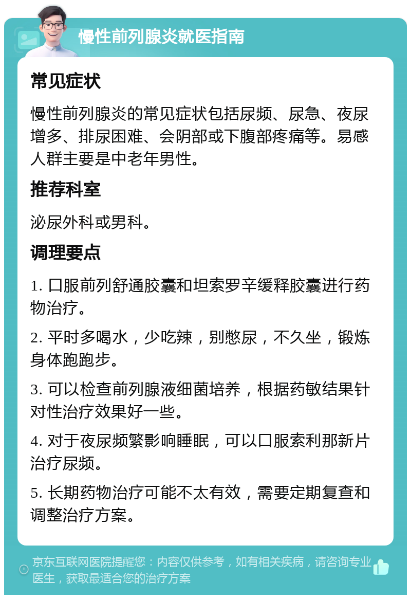 慢性前列腺炎就医指南 常见症状 慢性前列腺炎的常见症状包括尿频、尿急、夜尿增多、排尿困难、会阴部或下腹部疼痛等。易感人群主要是中老年男性。 推荐科室 泌尿外科或男科。 调理要点 1. 口服前列舒通胶囊和坦索罗辛缓释胶囊进行药物治疗。 2. 平时多喝水，少吃辣，别憋尿，不久坐，锻炼身体跑跑步。 3. 可以检查前列腺液细菌培养，根据药敏结果针对性治疗效果好一些。 4. 对于夜尿频繁影响睡眠，可以口服索利那新片治疗尿频。 5. 长期药物治疗可能不太有效，需要定期复查和调整治疗方案。