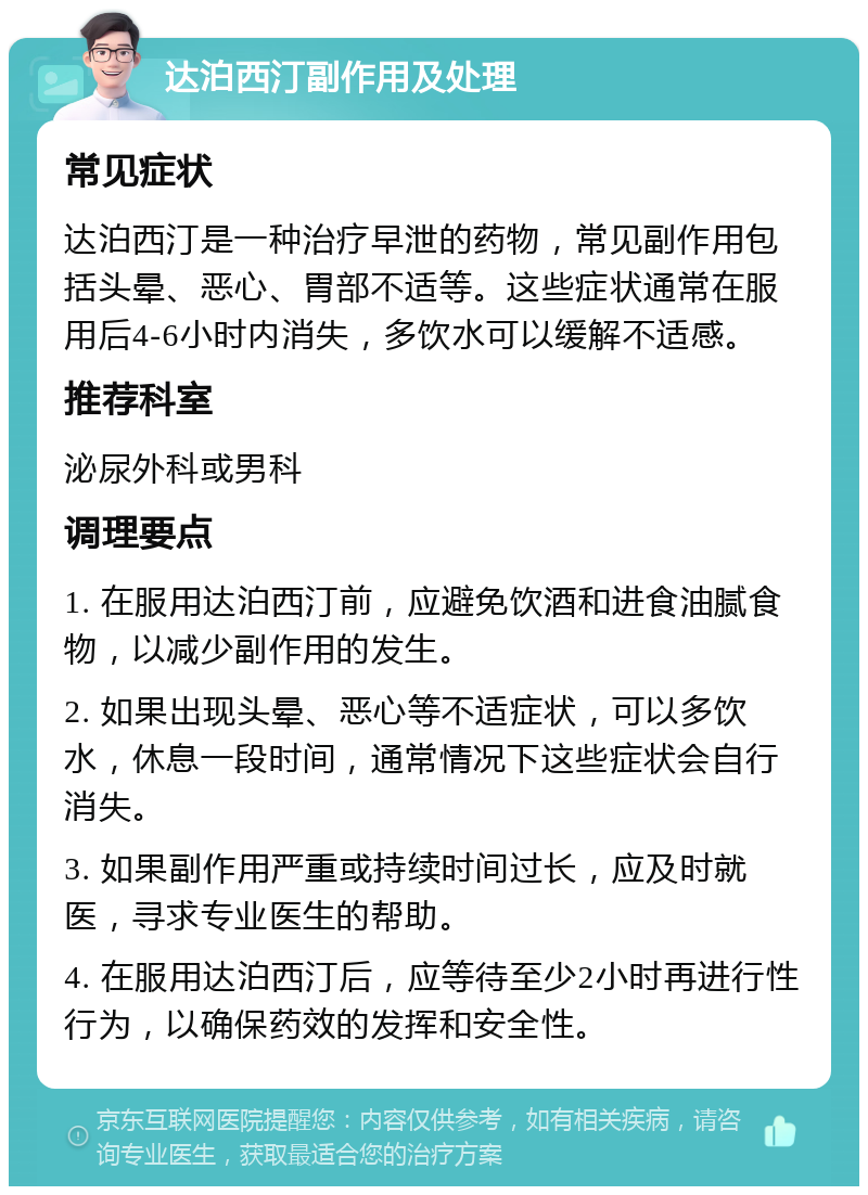 达泊西汀副作用及处理 常见症状 达泊西汀是一种治疗早泄的药物，常见副作用包括头晕、恶心、胃部不适等。这些症状通常在服用后4-6小时内消失，多饮水可以缓解不适感。 推荐科室 泌尿外科或男科 调理要点 1. 在服用达泊西汀前，应避免饮酒和进食油腻食物，以减少副作用的发生。 2. 如果出现头晕、恶心等不适症状，可以多饮水，休息一段时间，通常情况下这些症状会自行消失。 3. 如果副作用严重或持续时间过长，应及时就医，寻求专业医生的帮助。 4. 在服用达泊西汀后，应等待至少2小时再进行性行为，以确保药效的发挥和安全性。