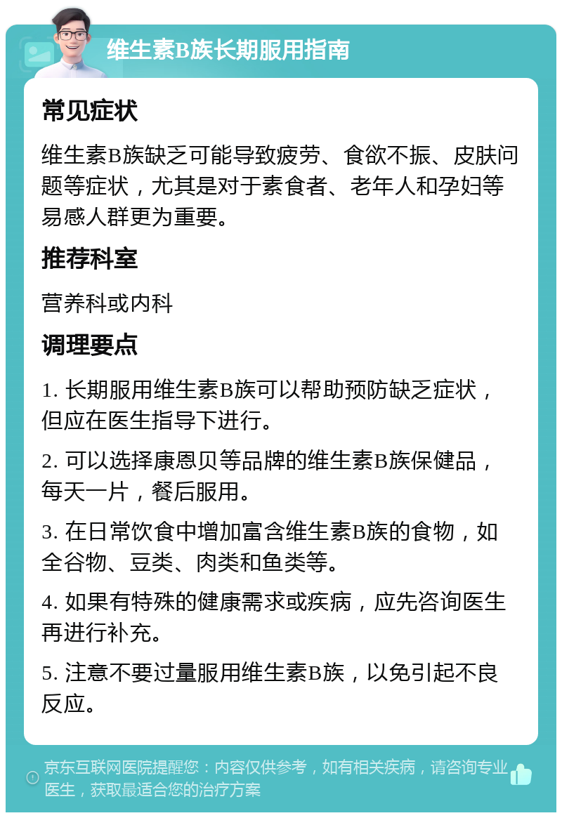 维生素B族长期服用指南 常见症状 维生素B族缺乏可能导致疲劳、食欲不振、皮肤问题等症状，尤其是对于素食者、老年人和孕妇等易感人群更为重要。 推荐科室 营养科或内科 调理要点 1. 长期服用维生素B族可以帮助预防缺乏症状，但应在医生指导下进行。 2. 可以选择康恩贝等品牌的维生素B族保健品，每天一片，餐后服用。 3. 在日常饮食中增加富含维生素B族的食物，如全谷物、豆类、肉类和鱼类等。 4. 如果有特殊的健康需求或疾病，应先咨询医生再进行补充。 5. 注意不要过量服用维生素B族，以免引起不良反应。