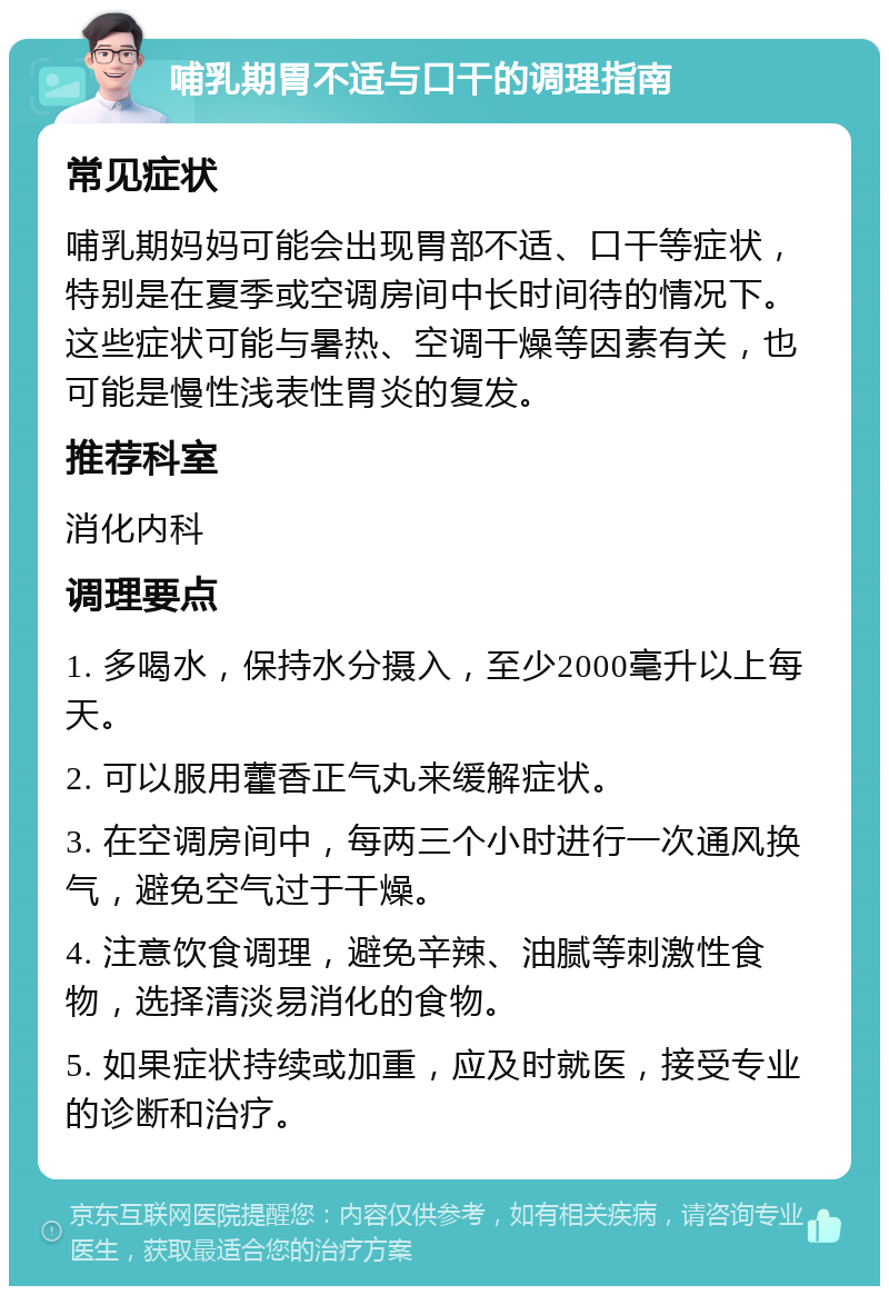 哺乳期胃不适与口干的调理指南 常见症状 哺乳期妈妈可能会出现胃部不适、口干等症状，特别是在夏季或空调房间中长时间待的情况下。这些症状可能与暑热、空调干燥等因素有关，也可能是慢性浅表性胃炎的复发。 推荐科室 消化内科 调理要点 1. 多喝水，保持水分摄入，至少2000毫升以上每天。 2. 可以服用藿香正气丸来缓解症状。 3. 在空调房间中，每两三个小时进行一次通风换气，避免空气过于干燥。 4. 注意饮食调理，避免辛辣、油腻等刺激性食物，选择清淡易消化的食物。 5. 如果症状持续或加重，应及时就医，接受专业的诊断和治疗。