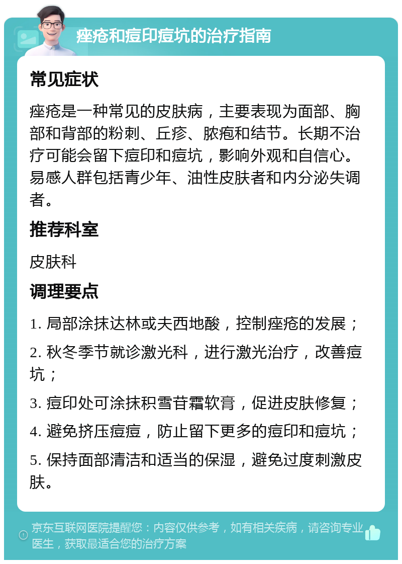 痤疮和痘印痘坑的治疗指南 常见症状 痤疮是一种常见的皮肤病，主要表现为面部、胸部和背部的粉刺、丘疹、脓疱和结节。长期不治疗可能会留下痘印和痘坑，影响外观和自信心。易感人群包括青少年、油性皮肤者和内分泌失调者。 推荐科室 皮肤科 调理要点 1. 局部涂抹达林或夫西地酸，控制痤疮的发展； 2. 秋冬季节就诊激光科，进行激光治疗，改善痘坑； 3. 痘印处可涂抹积雪苷霜软膏，促进皮肤修复； 4. 避免挤压痘痘，防止留下更多的痘印和痘坑； 5. 保持面部清洁和适当的保湿，避免过度刺激皮肤。