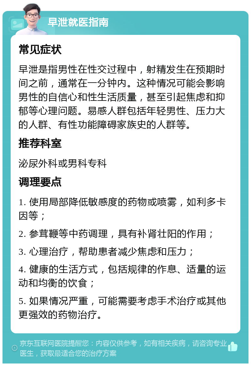 早泄就医指南 常见症状 早泄是指男性在性交过程中，射精发生在预期时间之前，通常在一分钟内。这种情况可能会影响男性的自信心和性生活质量，甚至引起焦虑和抑郁等心理问题。易感人群包括年轻男性、压力大的人群、有性功能障碍家族史的人群等。 推荐科室 泌尿外科或男科专科 调理要点 1. 使用局部降低敏感度的药物或喷雾，如利多卡因等； 2. 参茸鞭等中药调理，具有补肾壮阳的作用； 3. 心理治疗，帮助患者减少焦虑和压力； 4. 健康的生活方式，包括规律的作息、适量的运动和均衡的饮食； 5. 如果情况严重，可能需要考虑手术治疗或其他更强效的药物治疗。