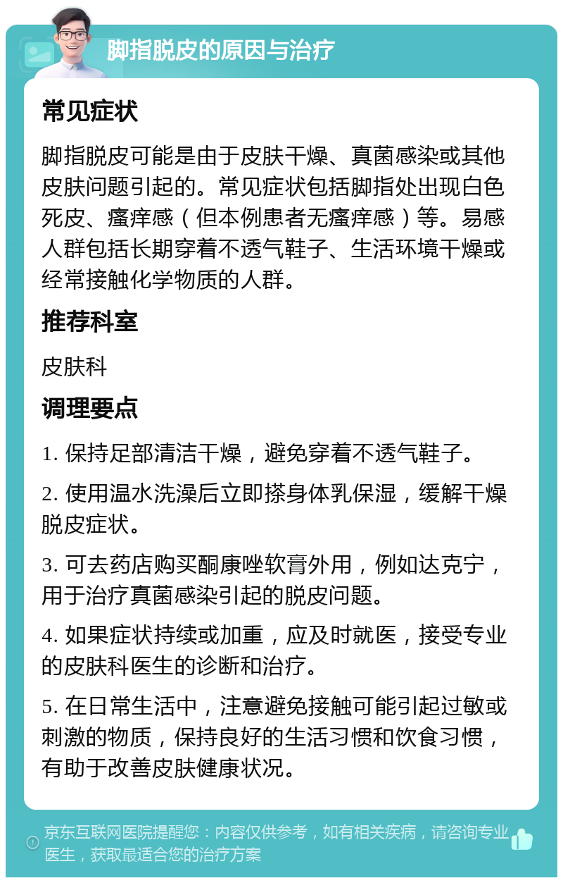 脚指脱皮的原因与治疗 常见症状 脚指脱皮可能是由于皮肤干燥、真菌感染或其他皮肤问题引起的。常见症状包括脚指处出现白色死皮、瘙痒感（但本例患者无瘙痒感）等。易感人群包括长期穿着不透气鞋子、生活环境干燥或经常接触化学物质的人群。 推荐科室 皮肤科 调理要点 1. 保持足部清洁干燥，避免穿着不透气鞋子。 2. 使用温水洗澡后立即搽身体乳保湿，缓解干燥脱皮症状。 3. 可去药店购买酮康唑软膏外用，例如达克宁，用于治疗真菌感染引起的脱皮问题。 4. 如果症状持续或加重，应及时就医，接受专业的皮肤科医生的诊断和治疗。 5. 在日常生活中，注意避免接触可能引起过敏或刺激的物质，保持良好的生活习惯和饮食习惯，有助于改善皮肤健康状况。