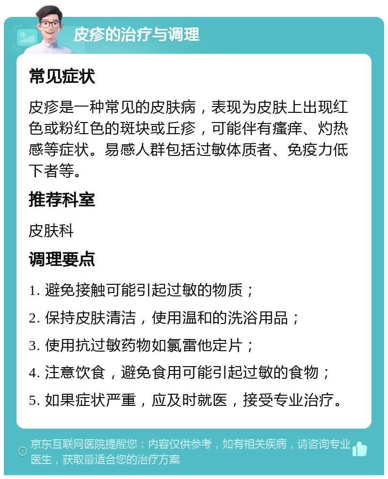 皮疹的治疗与调理 常见症状 皮疹是一种常见的皮肤病，表现为皮肤上出现红色或粉红色的斑块或丘疹，可能伴有瘙痒、灼热感等症状。易感人群包括过敏体质者、免疫力低下者等。 推荐科室 皮肤科 调理要点 1. 避免接触可能引起过敏的物质； 2. 保持皮肤清洁，使用温和的洗浴用品； 3. 使用抗过敏药物如氯雷他定片； 4. 注意饮食，避免食用可能引起过敏的食物； 5. 如果症状严重，应及时就医，接受专业治疗。