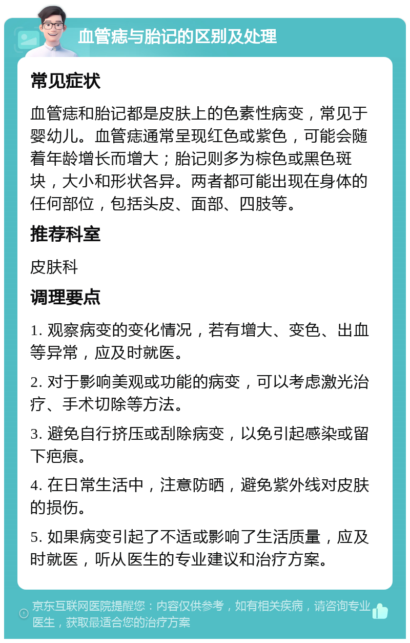 血管痣与胎记的区别及处理 常见症状 血管痣和胎记都是皮肤上的色素性病变，常见于婴幼儿。血管痣通常呈现红色或紫色，可能会随着年龄增长而增大；胎记则多为棕色或黑色斑块，大小和形状各异。两者都可能出现在身体的任何部位，包括头皮、面部、四肢等。 推荐科室 皮肤科 调理要点 1. 观察病变的变化情况，若有增大、变色、出血等异常，应及时就医。 2. 对于影响美观或功能的病变，可以考虑激光治疗、手术切除等方法。 3. 避免自行挤压或刮除病变，以免引起感染或留下疤痕。 4. 在日常生活中，注意防晒，避免紫外线对皮肤的损伤。 5. 如果病变引起了不适或影响了生活质量，应及时就医，听从医生的专业建议和治疗方案。