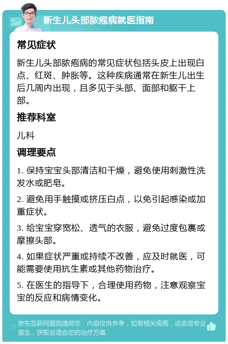 新生儿头部脓疱病就医指南 常见症状 新生儿头部脓疱病的常见症状包括头皮上出现白点、红斑、肿胀等。这种疾病通常在新生儿出生后几周内出现，且多见于头部、面部和躯干上部。 推荐科室 儿科 调理要点 1. 保持宝宝头部清洁和干燥，避免使用刺激性洗发水或肥皂。 2. 避免用手触摸或挤压白点，以免引起感染或加重症状。 3. 给宝宝穿宽松、透气的衣服，避免过度包裹或摩擦头部。 4. 如果症状严重或持续不改善，应及时就医，可能需要使用抗生素或其他药物治疗。 5. 在医生的指导下，合理使用药物，注意观察宝宝的反应和病情变化。