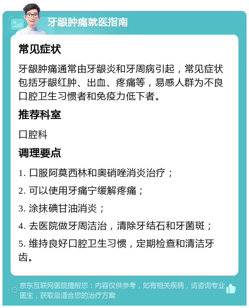 牙龈肿痛就医指南 常见症状 牙龈肿痛通常由牙龈炎和牙周病引起，常见症状包括牙龈红肿、出血、疼痛等，易感人群为不良口腔卫生习惯者和免疫力低下者。 推荐科室 口腔科 调理要点 1. 口服阿莫西林和奥硝唑消炎治疗； 2. 可以使用牙痛宁缓解疼痛； 3. 涂抹碘甘油消炎； 4. 去医院做牙周洁治，清除牙结石和牙菌斑； 5. 维持良好口腔卫生习惯，定期检查和清洁牙齿。