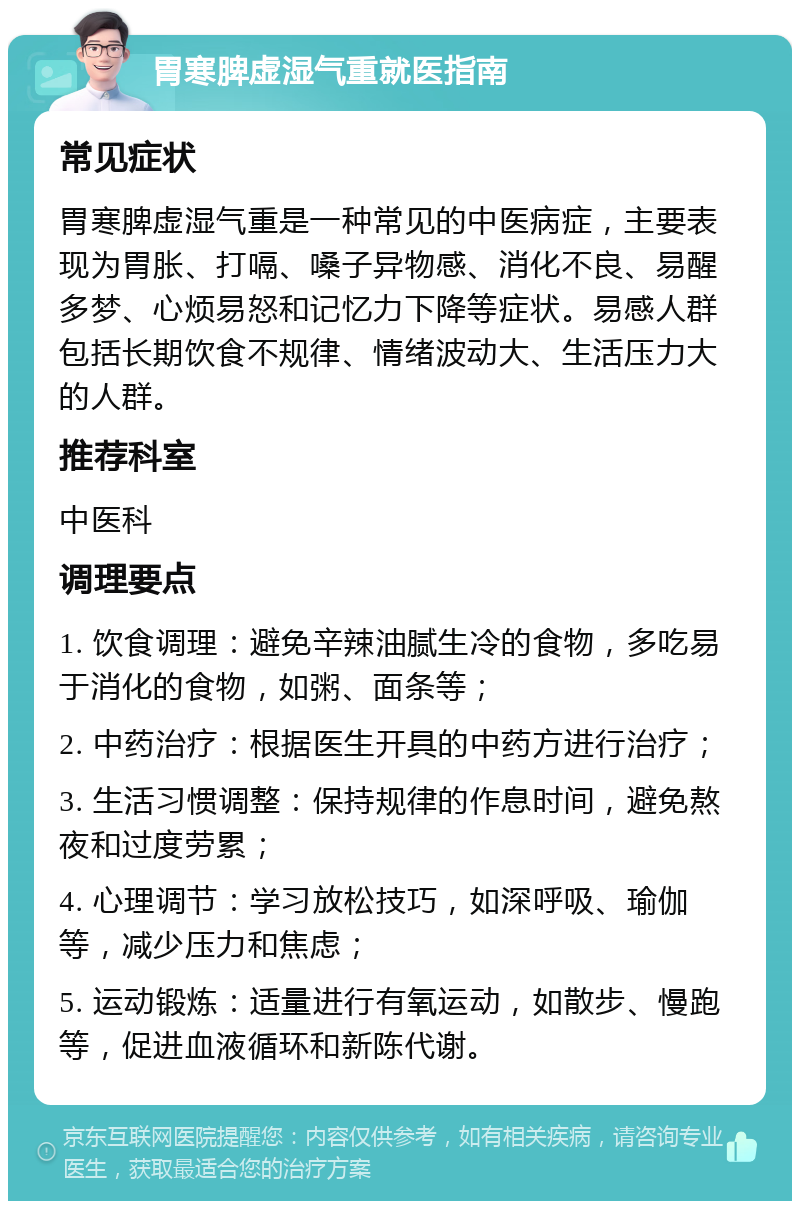 胃寒脾虚湿气重就医指南 常见症状 胃寒脾虚湿气重是一种常见的中医病症，主要表现为胃胀、打嗝、嗓子异物感、消化不良、易醒多梦、心烦易怒和记忆力下降等症状。易感人群包括长期饮食不规律、情绪波动大、生活压力大的人群。 推荐科室 中医科 调理要点 1. 饮食调理：避免辛辣油腻生冷的食物，多吃易于消化的食物，如粥、面条等； 2. 中药治疗：根据医生开具的中药方进行治疗； 3. 生活习惯调整：保持规律的作息时间，避免熬夜和过度劳累； 4. 心理调节：学习放松技巧，如深呼吸、瑜伽等，减少压力和焦虑； 5. 运动锻炼：适量进行有氧运动，如散步、慢跑等，促进血液循环和新陈代谢。